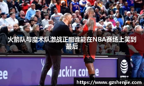 火箭队与魔术队激战正酣谁能在NBA赛场上笑到最后